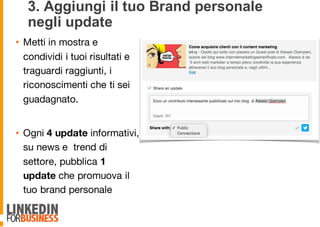 3. Aggiungi il tuo Brand personale
negli update
• Metti in mostra e
condividi i tuoi risultati e
traguardi raggiunti, i
riconoscimenti che ti sei
guadagnato.
• Ogni 4 update informativi,
su news e trend di
settore, pubblica 1
update che promuova il
tuo brand personale
9
 