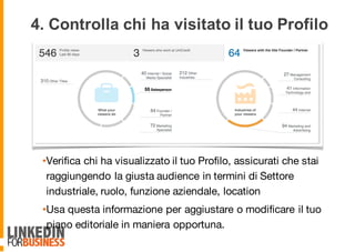 4. Controlla chi ha visitato il tuo Profilo
•Verifica chi ha visualizzato il tuo Profilo, assicurati che stai
raggiungendo la giusta audience in termini di Settore
industriale, ruolo, funzione aziendale, location
•Usa questa informazione per aggiustare o modificare il tuo
piano editoriale in maniera opportuna.
9
 