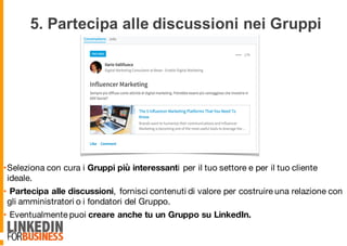 5. Partecipa alle discussioni nei Gruppi
•Seleziona con cura i Gruppi più interessanti per il tuo settore e per il tuo cliente
ideale.
• Partecipa alle discussioni, fornisci contenuti di valore per costruire una relazione con
gli amministratori o i fondatori del Gruppo.
• Eventualmente puoi creare anche tu un Gruppo su LinkedIn.
9
 