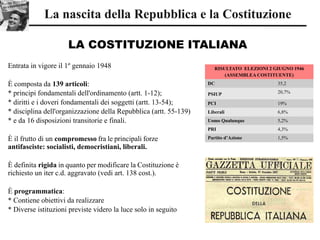 LA COSTITUZIONE ITALIANA
La nascita della Repubblica e la Costituzione
RISULTATO ELEZIONI 2 GIUGNO 1946
(ASSEMBLEA COSTITUENTE)
DC 35,2
PSIUP 20,7%
PCI 19%
Liberali 6,8%
Uomo Qualunque 5,2%
PRI 4,3%
Partito d’Azione 1,5%
Entrata in vigore il 1º gennaio 1948
È composta da 139 articoli:
* principi fondamentali dell'ordinamento (artt. 1-12);
* diritti e i doveri fondamentali dei soggetti (artt. 13-54);
* disciplina dell'organizzazione della Repubblica (artt. 55-139)
* e da 16 disposizioni transitorie e finali.
È il frutto di un compromesso fra le principali forze
antifasciste: socialisti, democristiani, liberali.
È definita rigida in quanto per modificare la Costituzione è
richiesto un iter c.d. aggravato (vedi art. 138 cost.).
È programmatica:
* Contiene obiettivi da realizzare
* Diverse istituzioni previste videro la luce solo in seguito
 