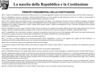 La nascita della Repubblica e la Costituzione
PRINCIPI FONDAMENTALI DELLA COSTITUZIONE
art. 1. L'Italia è una Repubblica democratica, fondata sul lavoro. La sovranità appartiene al popolo, che la esercita nelle forme e nei limiti della Costituzione.
art. 2. La Repubblica riconosce e garantisce i diritti inviolabili dell'uomo, sia come singolo sia nelle formazioni sociali ove si svolge la sua personalità, e
richiede l'adempimento dei doveri inderogabili di solidarietà politica, economica e sociale.
art. 3. Tutti i cittadini hanno pari dignità sociale e sono eguali davanti alla legge, senza distinzione di sesso, di razza, di lingua, di religione, di opinioni
politiche, di condizioni personali e sociali. È compito della Repubblica rimuovere gli ostacoli di ordine economico e sociale, che, limitando di fatto la libertà e
l'eguaglianza dei cittadini, impediscono il pieno sviluppo della persona umana e l'effettiva partecipazione di tutti i lavoratori all'organizzazione politica,
economica e sociale del Paese.
art. 4. La Repubblica riconosce a tutti i cittadini il diritto al lavoro e promuove le condizioni che rendano effettivo questo diritto. Ogni cittadino ha il dovere di
svolgere, secondo le proprie possibilità e la propria scelta, un'attività o una funzione che concorra al progresso materiale o spirituale della società.
art. 5. La Repubblica, una e indivisibile, riconosce e promuove le autonomie locali; attua nei servizi che dipendono dallo Stato il più ampio decentramento
amministrativo; adegua i principi ed i metodi della sua legislazione alle esigenze dell'autonomia e del decentramento.
art. 6. La Repubblica tutela con apposite norme le minoranze linguistiche.
art. 7. Lo Stato e la Chiesa cattolica sono, ciascuno nel proprio ordine, indipendenti e sovrani. I loro rapporti sono regolati dai Patti Lateranensi. Le
modificazioni dei Patti accettate dalle due parti, non richiedono procedimento di revisione costituzionale.
art. 8. Tutte le confessioni religiose sono egualmente libere davanti alla legge.
Le confessioni religiose diverse dalla cattolica hanno diritto di organizzarsi secondo i propri statuti, in quanto non contrastino con l'ordinamento giuridico
italiano.
I loro rapporti con lo Stato sono regolati per legge sulla base di intese con le relative rappresentanze.
art. 9. La Repubblica promuove lo sviluppo della cultura e la ricerca scientifica e tecnica. Tutela il paesaggio e il patrimonio storico e artistico della Nazione.
art. 10. L'ordinamento giuridico italiano si conforma alle norme del diritto internazionale generalmente riconosciute. La condizione giuridica dello straniero è
regolata dalla legge in conformità delle norme e dei trattati internazionali. Lo straniero, al quale sia impedito nel suo paese l'effettivo esercizio delle libertà
democratiche garantite dalla Costituzione italiana, ha diritto d'asilo nel territorio della Repubblica, secondo le condizioni stabilite dalla legge. Non è ammessa
l'estradizione dello straniero per reati politici.
art. 11. L'Italia ripudia la guerra come strumento di offesa alla libertà degli altri popoli e come mezzo di risoluzione delle controversie internazionali; consente,
in condizioni di parità con gli altri Stati, alle limitazioni di sovranità necessarie ad un ordinamento che assicuri la pace e la giustizia fra le Nazioni; promuove e
favorisce le organizzazioni internazionali rivolte a tale scopo.
art. 12. La bandiera della Repubblica è il tricolore italiano: verde, bianco e rosso, a tre bande verticali di eguali dimensioni.
 