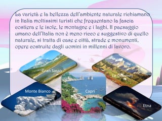 La varietà e la bellezza dell’ambiente naturale richiamano
in Italia moltissimi turisti che frequentano la fascia
costiera e le isole, le montagne e i laghi. Il paesaggio
umano dell’Italia non è meno ricco e suggestivo di quello
naturale, si tratta di case e città, strade e monumenti,
opere costruite dagli uomini in millenni di lavoro.
Monte Bianco
Gran Sasso
Capri
Le Dolomiti
Etna
 
