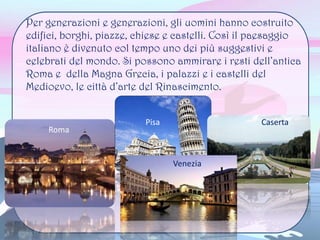 Per generazioni e generazioni, gli uomini hanno costruito
edifici, borghi, piazze, chiese e castelli. Così il paesaggio
italiano è divenuto col tempo uno dei più suggestivi e
celebrati del mondo. Si possono ammirare i resti dell’antica
Roma e della Magna Grecia, i palazzi e i castelli del
Medioevo, le città d’arte del Rinascimento.
Roma
Pisa Caserta
 