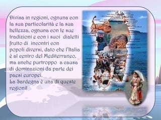 Divisa in regioni, ognuna con
la sua particolarità e la sua
bellezza, ognuna con le sue
tradizioni e con i suoi dialetti
frutto di incontri con
popoli diversi, dato che l’Italia
è al centro del Mediterraneo,
ma anche purtroppo a causa
di dominazioni da parte dei
paesi europei.
La Sardegna è una di queste
regioni!
 