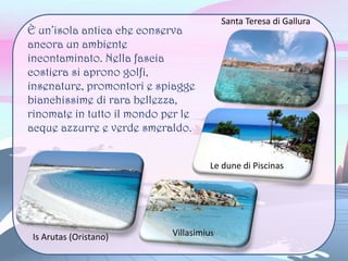È un’isola antica che conserva
ancora un ambiente
incontaminato. Nella fascia
costiera si aprono golfi,
insenature, promontori e spiagge
bianchissime di rara bellezza,
rinomate in tutto il mondo per le
acque azzurre e verde smeraldo.
Santa Teresa di Gallura
Le dune di Piscinas
VillasimiusIs Arutas (Oristano)
 