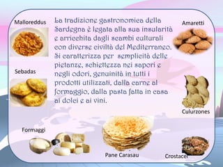 La tradizione gastronomica della
Sardegna è legata alla sua insularità
e arricchita dagli scambi culturali
con diverse civiltà del Mediterraneo.
Si caratterizza per semplicità delle
pietanze, schiettezza nei sapori e
negli odori, genuinità in tutti i
prodotti utilizzati, dalla carne al
formaggio, dalla pasta fatta in casa
ai dolci e ai vini.
Malloreddus
Sebadas
Formaggi
Pane Carasau
Culurzones
Crostacei
Amaretti
 