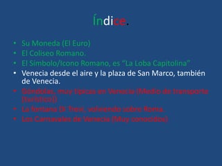 Índice.
• Su Moneda (El Euro)
• El Coliseo Romano.
• El Símbolo/Icono Romano, es “La Loba Capitolina”
• Venecia desde el aire y la plaza de San Marco, también
de Venecia.
• Góndolas, muy típicas en Venecia (Medio de transporte
(turístico))
• La fontana Di Trevi, volviendo sobre Roma.
• Los Carnavales de Venecia (Muy conocidos)