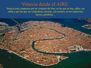 Venecia desde el AIRE.
Venecia está compuesta por un conjunto de islas, en las que no hay calles, sus
calles y por las que sus ciudadanos circulan, son canales; en los cuales hay
barcos, góndolas…