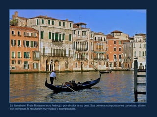Le llamaban Il Prete Rosso (el cura Pelirrojo) por el color de su pelo. Sus primeras composiciones conocidas, si bien son correctas, le resultaron muy rígidas y acompasadas. 
