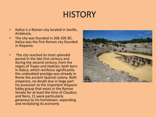 HISTORYItalica is a Roman city located in Seville, Andalusia. The city was founded in 206-205 BC. Italica was the first Roman city founded in Hispania.The city reached its most splendid period in the late first century and during the second century, from the reigns of Trajan and Hadrian, both born in Italica, which reinforce significantly the undoubted prestige was already in Rome the ancient Spanish colony. Both emperors, no doubt due in large part his accession to the important Hispanic lobby group that exists in the Roman Senate for at least the time of Claudius and Nero, 11 were particularly generous to his hometown, expanding and revitalizing its economy