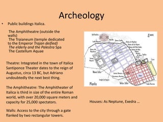 ArcheologyPublic buildings Italica. The Amphitheatre (outside the walls) The Traianeum (temple dedicated to the Emperor Trajan deified) The elderly and the PalestraSpa The CastellumAquaeTheatre: Integrated in the town of ItalicaSantiponce Theater dates to the reign of Augustus, circa 13 BC, but Adriano undoubtedly the next best thing.The Amphitheatre: The Amphitheater of Italica is third in size of the entire Roman world, with over 20,000 square meters and capacity for 25,000 spectators.Houses: As Neptune, Exedra …  Walls: Access to the city through a gate flanked by two rectangular towers.