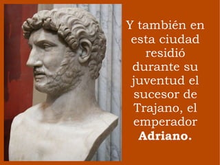 Y   también en esta ciudad residió durante su juventud el sucesor de Trajano, el emperador  Adriano. 