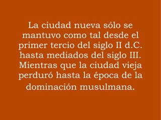La ciudad nueva sólo se mantuvo como tal desde el primer tercio del siglo II d.C. hasta mediados del siglo III. Mientras que la ciudad vieja perduró hasta la época de la dominación musulmana . 