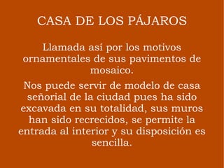 CASA DE LOS PÁJAROS Llamada así por los motivos ornamentales de sus pavimentos de mosaico. Nos puede servir de modelo de casa señorial de la ciudad pues ha sido excavada en su totalidad, sus muros han sido recrecidos, se permite la entrada al interior y su disposición es sencilla. 