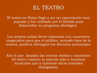 EL TEATRO El teatro en Roma llegó a ser un espectáculo muy popular y fue utilizado por el Estado para desarrollar su programa ideológico. Los actores solían llevar máscaras con caracteres exagerados para que el público, sentado lejos de la scaena, pudiera distinguir los distintos personajes. Era el que  lanzaba las nuevas modas y canciones (el teatro romano se parecía más a nuestros musicales que a nuestras obras teatrales dialogadas). 