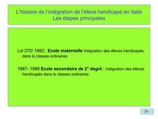 L’histoire de l’intégration de l’éléve handicapé en Italie Les étapes principales Loi 270/ 1982:  Ecole maternelle   Intégration des élèves handicapés dans ls classes ordinaires   1987- 1988  Ecole secondaire de 2° degré  :  Intégration des élèves handicapés dans ls classes ordinaires   