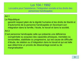 Loi 104 / 1992 Loi-cadre pour l’assistance, l’intégration sociale et les droits des personnes handicapées Art.1 La Rèpublique: garantit respect plein de la dignité humaine et les droits de liberté et d’autonomie de la personne handicapéès en favorisant son intégration dans la famille, l’école, le travail et dans la société. Art.3  C’est personne handicapée celle qui présente une déficience (congénitale ou acquise) des capacités phisiques, mentales ou sensorielles, stabilisée ou progressive, qui est cause de difficulté d’étude, de relation ou d’intégration dans le travail et qui est telle que détermine un procés de désavantage social ou de marginalisation  
