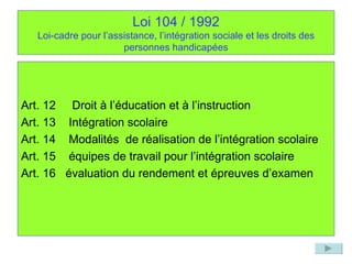 Loi 104 / 1992 Loi-cadre pour l’assistance, l’intégration sociale et les droits des personnes handicapées Art. 12  Droit à l’éducation et à l’instruction Art. 13  Intégration scolaire Art. 14  Modalités  de réalisation de l’intégration scolaire Art. 15  équipes de travail pour l’intégration scolaire Art. 16  évaluation du rendement et épreuves d’examen 