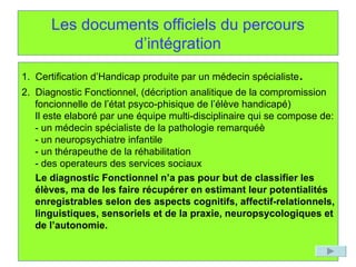 Les documents officiels du percours d’intégration 1.  Certification d’Handicap produite par un médecin spécialiste . 2.  Diagnostic Fonctionnel, (décription analitique de la compromission foncionnelle de l’état psyco-phisique de l’élève handicapé) Il este elaboré par une équipe multi-disciplinaire qui se compose de: - un médecin spécialiste de la pathologie remarquéè - un neuropsychiatre infantile - un thérapeuthe de la réhabilitation - des operateurs des services sociaux Le diagnostic Fonctionnel n’a pas pour but de classifier les élèves, ma de les faire récupérer en estimant leur potentialités enregistrables selon des aspects cognitifs, affectif-relationnels, linguistiques, sensoriels et de la praxie, neuropsycologiques et de l’autonomie. 