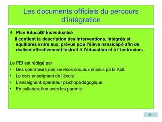 Les documents officiels du percours d’intégration 4.  Plan Educatif Individualisé Il contient la description des interventions, intégrés et équilibrés entre eux, prévus pou l’élève hansicapé afin de réaliser effectivement le droit à l’éducation et à l’instrucion. Le PEI est rédigé par Des operateurs des services sociaux choisis pa la ASL Le cors enseignant de l’école L’enseignant operateur psichopédagogique En collaboration avec les parents 