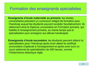 Formation des enseignants spécialistes Enseignants d’école maternelle ou primaire : les études universitaires prevoient un curriculum intégré de formation pour l’handicap auquel les étudiants peuvent accéder facultativement. Ils obtiennent ainsi le Diplome universitaire en Formation primaire, qui habilite à l’enseignement primaire, au meme temps que la spécialisation pour enseigner aux élèves handicapés Enseignants d’école secondaire : les étudiants peuvent obtenir la spécialisation pour l’Handicap aprés avoir atteint le certificat universitaire d’aptitude à l’enseignement et après avoir suivi un cours optionnel de spécialisation de 400 heures, comme l’Ordonnance didactique régle. 