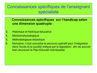 Connaissances spécifiques de l’enseignant spécialiste Connaissances spécifiques  sur l’handicap selon une dimension quadruple : Historique et histirique-éducative Medical-physiologique Méthodologique-didactique Nomative: il doit connaitre le percours opératif pour l’intégration dans l’école et la société indiqué par la législation  afin de pouvoir bien structurer le Plan Educatif Individualisé 