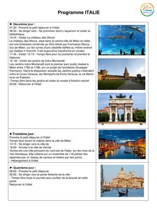 Programme ITALIE
	
► Deuxième jour :
07:30 : Prendre le petit déjeuner à l’hôtel
08:30 : Se diriger vers - Se promener dans L’aquarium et visiter la
bibliothèque
10:45 : Visiter Le château des Sforza
Le château des Sforza, situé dans le centre-ville de Milan en Italie,
est une forteresse construite au XVe siècle par Francesco Sforza,
duc de Milan, sur les ruines d'une citadelle édifiée au même endroit
par Galéas II Visconti. Il est aujourd'hui transformé en musée.
11:45 : Visiter 12:15 : Temps libre pour se promener et prendre le
déjeuner
16 :45 : Visiter les jardins de Indro Montanelli
Les Jardins Indro Montanelli sont le premier parc public réalisé à
Milan entre 1782 et 1786, sur un projet de l'architecte Giuseppe
Piermarini. Dans la disposition actuelle les Jardins publics s'étendent
entre le Corso Venezia, les Remparts de Porta Venezia, la via Manin
et la via Palestro.
-Temps libre dans les jardins et visiter le musée d’histoire naturel
20:00 : Retourner à l’hôtel
►Troisième jour :
Prendre le petit déjeuner à l’hôtel
Temps libre durant la mâtiné dans la ville de Milan
14:15 : Se diriger vers la ville de
18:00 : Arrivée à la ville de Venise
Venise est une ville portuaire du nord-est de l'Italie, sur les rives de la
mer Adriatique. Elle s'étend sur un ensemble de 118 petites îles
séparées par un réseau de canaux et reliées par des ponts.
- Hébergement à l’hôtel
► Quatrième jour :
08:00 : Prendre le petit déjeuner
09:00 : Se diriger vers la partie flottante de la ville
- Temps libre toute la journée pour profiter de la beauté de cette
partie
Retourner à l’hôtel
	
 