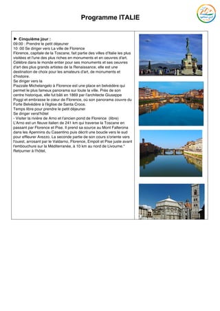 Programme ITALIE
	
► Cinquième jour :
09:00 : Prendre le petit déjeuner
10 :00 Se diriger vers La ville de Florence
Florence, capitale de la Toscane, fait partie des villes d'Italie les plus
visitées et l'une des plus riches en monuments et en oeuvres d'art.
Célèbre dans le monde entier pour ses monuments et ses oeuvres
d'art des plus grands artistes de la Renaissance, elle est une
destination de choix pour les amateurs d'art, de monuments et
d'histoire.
Se diriger vers la
Piazzale Michelangelo à Florence est une place en belvédère qui
permet le plus fameux panorama sur toute la ville. Près de son
centre historique, elle fut bâti en 1869 par l’architecte Giuseppe
Poggi et embrasse le cœur de Florence, où son panorama couvre du
Forte Belvédère à l'église de Santa Croce.
Temps libre pour prendre le petit déjeuner
Se diriger versl’hôtel
- Visiter la rivière de Arno et l’ancien pond de Florence (libre)
L'Arno est un fleuve italien de 241 km qui traverse la Toscane en
passant par Florence et Pise. Il prend sa source au Mont Falterona
dans les Apennins du Casentino puis décrit une boucle vers le sud
pour effleurer Arezzo. La seconde partie de son cours s'oriente vers
l'ouest, arrosant par le Valdarno, Florence, Empoli et Pise juste avant
l'embouchure sur la Méditerranée, à 10 km au nord de Livourne.*
Retourner à l’hôtel,
 