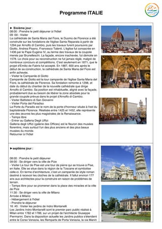 Programme ITALIE
	
► Sixième jour :
08:00 : Prendre le petit déjeuner à l’hôtel
09 :00 : Visiter
La cathédrale de Santa Maria del Fiore, le Duomo de Florence a été
construite sur les fondations de l'église Santa Reparata à partir de
1294 par Arnolfo di Cambio, puis les travaux furent poursuivis par
Giotto, Andrea Pisano, Francesco Talenti. L'église fut consacrée en
1436 par le Pape Eugène IV, au terme des travaux de la coupole
menés par Brunelleschi. La façade, encore inachevée, fut démolie en
1578. Le choix pour sa reconstruction ne fut jamais réglé, malgré de
nombreux concours et compétitions. C'est seulement en 1871, que le
projet d'Emilio de Fabris fut accepté. En 1887, 600 ans après le
début de sa construction, la cathédrale de Santa Maria del Fiore est
enfin achevée.
- Visiter le Campanile di Giotto
Campanile de Giotto est la tour campanile de l'église Santa Maria del
Fiore, la cathédrale de Florence. Sa fondation remonte à 1298, et
date du début du chantier de la nouvelle cathédrale que dirige
Arnolfo di Cambio. Sa position est inhabituelle, aligné avec la façade,
probablement due au besoin de libérer la zone absidale pour la
grande coupole prévue dans le projet d'Arnolfo di Cambio.
- Visiter Battistero di San Giovanni
- Visiter Porta del Paradiso
La Porte du Paradis est le nom de la porte d'honneur située à l'est du
baptistèrede Florence. Réalisée entre 1425 et 1452, elle représente
une des œuvres les plus magistrales de la Renaissance.
- Temps libre
- Entrer au Galleria Degli Uffizi
Galleria degli Uffizi (galerie des Offices) est le fleuron des musées
florentins, mais surtout l'un des plus anciens et des plus beaux
musées du monde.
Retourner à l’hôtel
►septième jour :
08:00 : Prendre le petit déjeuner
09:00 : Se diriger vers la ville de Pize
- Visiter La tour de Pise est une tour de pierre qui se trouve à Pise,
en Italie. Elle se situe dans la région de la Toscane et symbolise
celle-ci. En terme d'architecture, c’est un campanile de style roman
destiné à recevoir les cloches de la cathédrale. Il fallut environ 177
ans aux architectes pour la construire en raison de problèmes de
terrain.
- Temps libre pour se promener dans la place des miracles et la ville
de Pize
11:30 : Se diriger vers la ville de Milano
Arrivée à Milano
- Hébergement à l’hôtel
- Prendre le déjeuner
16 :45 : Visiter les jardins de Indro Montanelli
Les Jardins Indro Montanelli sont le premier parc public réalisé à
Milan entre 1782 et 1786, sur un projet de l'architecte Giuseppe
Piermarini. Dans la disposition actuelle les Jardins publics s'étendent
entre le Corso Venezia, les Remparts de Porta Venezia, la via Manin
 