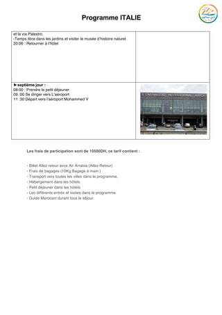 Programme ITALIE
	
et la via Palestro.
-Temps libre dans les jardins et visiter le musée d’histoire naturel
20:00 : Retourner à l’hôtel
►septième jour :
08:00 : Prendre le petit déjeuner
09 :00 Se diriger vers L’aéroport
11 :30 Départ vers l’aéroport Mohammed V
Les frais de participation sont de 10500DH, ce tarif contient :
- Billet Allez retour avce Air Arrabia (Allez-Retour)
- Frais de bagages (10Kg Bagage à main )
- Transport vers toutes les villes dans le programme,
- Hébergement dans les hôtels
- Petit déjeuner dans les hôtels
- Les différents entrés et visites dans le programme
- Guide Marocain durant tous le séjour
 