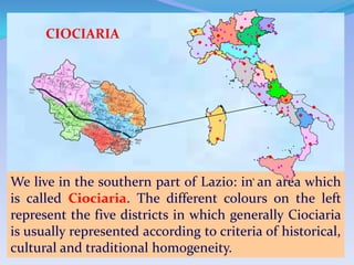 CIOCIARIA




We live in the southern part of Lazio: in an area which
is called Ciociaria. The different colours on the left
represent the five districts in which generally Ciociaria
is usually represented according to criteria of historical,
cultural and traditional homogeneity.
 