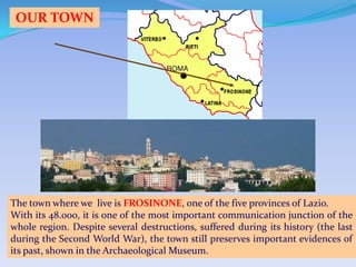 OUR TOWN




The town where we live is FROSINONE, one of the five provinces of Lazio.
With its 48.000, it is one of the most important communication junction of the
whole region. Despite several destructions, suffered during its history (the last
during the Second World War), the town still preserves important evidences of
its past, shown in the Archaeological Museum.
 