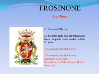 FROSINONE
        Our Town


 Lo Stemma della città

 Lo Stemma della città rappresenta un
 leone rampante con la scritta Bellatur
 Frusino

 The coat of arms of the town

 The coat of arms of the town
 represents a lion and
 the sentence Bellator Frusino (Latin
 language)
 