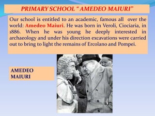PRIMARY SCHOOL “ AMEDEO MAIURI”
Our school is entitled to an academic, famous all over the
world: Amedeo Maiuri. He was born in Veroli, Ciociaria, in
1886. When he was young he deeply interested in
archaeology and under his direction excavations were carried
out to bring to light the remains of Ercolano and Pompei.




AMEDEO
MAIURI
 