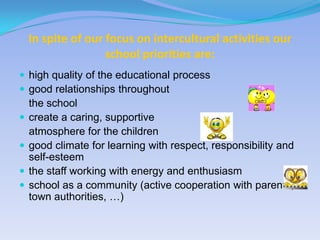 In spite of our focus on intercultural activities our
                    school priorities are:
 high quality of the educational process
 good relationships throughout
    the school
   create a caring, supportive
    atmosphere for the children
   good climate for learning with respect, responsibility and
    self-esteem
   the staff working with energy and enthusiasm
   school as a community (active cooperation with parents,
    town authorities, …)
 