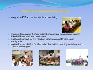 Our special important priorities
     integration ICT across the whole school living




     ongoing development of our school educational programme closely
      linked with our national curriculum
     additional support for the children with learning difficulties and
      immigrants
     to develop our children´s after school activities, reading activities and
      cultural exchanges




“
 