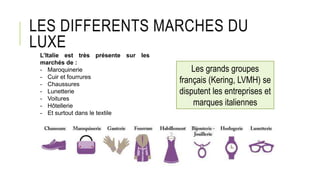 LES DIFFERENTS MARCHES DU
LUXE
L’Italie est très présente sur les
marchés de :
- Maroquinerie
- Cuir et fourrures
- Chaussures
- Lunetterie
- Voitures
- Hôtellerie
- Et surtout dans le textile
Les grands groupes
français (Kering, LVMH) se
disputent les entreprises et
marques italiennes
 