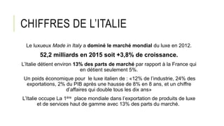 CHIFFRES DE L’ITALIE
Le luxueux Made in Italy a dominé le marché mondial du luxe en 2012.
52,2 milliards en 2015 soit +3,8% de croissance.
L’Italie détient environ 13% des parts de marché par rapport à la France qui
en détient seulement 5%.
Un poids économique pour le luxe italien de : «12% de l’industrie, 24% des
exportations, 2% du PIB après une hausse de 8% en 8 ans, et un chiffre
d’affaires qui double tous les dix ans»
L’Italie occupe La 1ère place mondiale dans l’exportation de produits de luxe
et de services haut de gamme avec 13% des parts du marché.
 