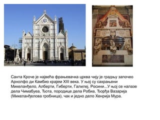 Санта Кроче је највећа фрањевачка црква чију је градњу започео
Арнолфо ди Камбио крајем XIII века. У њој су сахрањени
Микеланђело, Алберти, Гиберти, Галилеј, Росини...У њој се налазе
дела Чимабуеа, Ђота, породице дела Робиа, Ђорђа Вазарија
(Микеланђелова гробница), чак и једно дело Хенрија Мура.
 