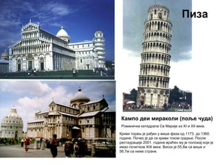 Кампо деи мираколи (поље чуда)
Романичка катедрала Св Марије из XI и XII века.
Пиза
Криви торањ је рађен у више фаза од 1173. до 1360.
године. Почео је да се криви током градње. После
рестаурације 2001. године враћен му је положај који је
имао почетком XIX века. Висок је 55,8м са више и
56,7м са ниже стране.
 
