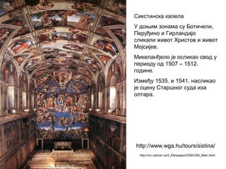 Сикстинска капела
У доњим зонама су Ботичели,
Перуђино и Гирландајо
сликали живот Христов и живот
Мојсијев.
Микеланђело је осликао свод у
периоду од 1507 – 1512.
године.
Између 1535. и 1541. насликао
је сцену Старшног суда иза
олтара.
http://mv.vatican.va/3_EN/pages/CSN/CSN_Main.html
http://www.wga.hu/tours/sistina/
 