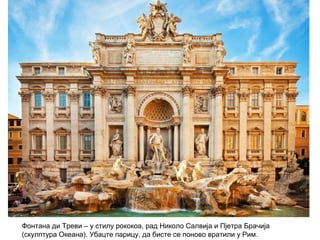 Фонтана ди Треви – у стилу рококоа, рад Николо Салвија и Пјетра Брачија
(скулптура Океана). Убацте парицу, да бисте се поново вратили у Рим.
 