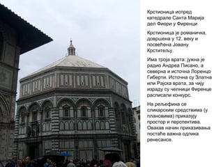 Крстионица испред
катедрале Санта Марија
дел Фиори у Фиренци
Крстионица је романичка,
довршена у 12. веку и
посвећена Јовану
Крститељу.
Има троја врата: јужна је
радио Андреа Писано, а
северна и источна Лоренцо
Гиберти. Источна су Златна
или Рајска врата, за чију
израду су челници Фиренце
расписали конкурс.
На рељефина се
сликарским средствима (у
плановима) приказују
простор и перспектива.
Овакав начин приказивања
постаће важна одлика
ренесансе.
 