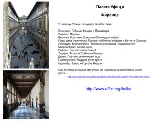 Палата Уфици
Фиренца
У галерији Уфици се чувају следеће слике:
Ботичели: Рођење Венере и Примавера
Рафаел: Мадона
Верокио: Крштење Христово (Леонардов анђео)
Пјеро дела Франческа: Портрет урбинског војводе и Батисте Сфорца
Леонардо: Благовести и Поклоњење мудраца (недовршено)
Микеланђело: Тондо Дони
Рафаел: портрет папе Лава X
Тицијан: Флора и Урбинска Венера
Дирер: Портрет уметниковог оца
Пармиђанино: Мадона дугог врата
Каравађо: Бахус и Горгона Медуза
Ово су слике о којима смо учили на часовома, а видећете и многе
друге...
http://www.google.com/culturalinstitute/collection/uffizi-gallery?projectId=art-project
http://www.uffizi.org/halls/
 