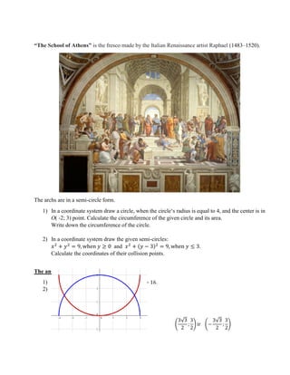 “The School of Athens” is the fresco made by the Italian Renaissance artist Raphael (1483–1520).
The archs are in a semi-circle form.
1) In a coordinate system draw a circle, when the circle‘s radius is equal to 4, and the center is in
O( -2; 3) point. Calculate the circumference of the given circle and its area.
Write down the circumference of the circle.
2) In a coordinate system draw the given semi-circles:
𝑥2
+ 𝑦2
= 9, when 𝑦 ≥ 0 and 𝑥2
+ (𝑦 − 3)2
= 9, when 𝑦 ≤ 3.
Calculate the coordinates of their collision points.
The answers:
1) 𝐶 = 8𝜋, 𝑆 = 16𝜋. (𝑥 + 2)2
+ (𝑦 − 3)2
= 16.
2)
(
3√3
2
;
3
2
) ir (−
3√3
2
;
3
2
)
 