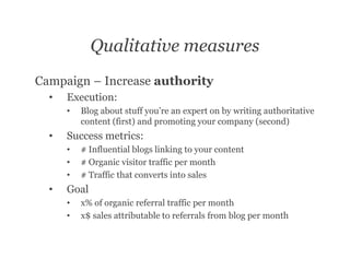 Qualitative measures
Campaign – Increase authority
  •   Execution:
      •   Blog about stuff you’re an expert on by writing authoritative
          content (first) and promoting your company (second)
  •   Success metrics:
      •   # Influential blogs linking to your content
      •   # Organic visitor traffic per month
      •   # Traffic that converts into sales
  •   Goal
      •   x% of organic referral traffic per month
      •   x$ sales attributable to referrals from blog per month
 