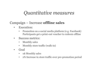 Quantitative measures
Campaign – Increase offline sales
  •   Execution:
      •   Promotion on a social media platform (e.g. Facebook)
          Participants get a print-out voucher to redeem offline
  •   Success metrics:
      •   Monthly sales
      •   Monthly store traffic (walk-in)
  •   Goal
      •   x$ Monthly sales
      •   x% Increase in store traffic over pre-promotion period
 