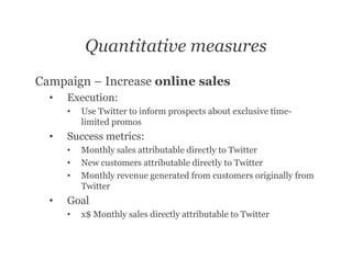 Quantitative measures
Campaign – Increase online sales
  •   Execution:
      •   Use Twitter to inform prospects about exclusive time-
          limited promos
  •   Success metrics:
      •   Monthly sales attributable directly to Twitter
      •   New customers attributable directly to Twitter
      •   Monthly revenue generated from customers originally from
          Twitter
  •   Goal
      •   x$ Monthly sales directly attributable to Twitter
 