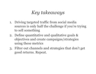 Key takeaways
1. Driving targeted traffic from social media
   sources is only half the challenge if you’re trying
   to sell something
2. Define quantitative and qualitative goals &
   objectives and create campaigns/strategies
   using these metrics
3. Filter out channels and strategies that don’t get
   good returns. Repeat.
 