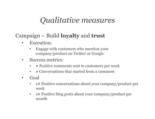 Qualitative measures
Campaign – Build loyalty and trust
  •   Execution:
      •   Engage with customers who mention your
          company/product on Twitter or Google
  •   Success metrics:
      •   # Positive comments sent to customers per week
      •   # Conversations that started from a comment
  •   Goal
      •   x# Positive conversations about your company/product per
          week
      •   x# Positive blog posts about your company/product per
          month
 